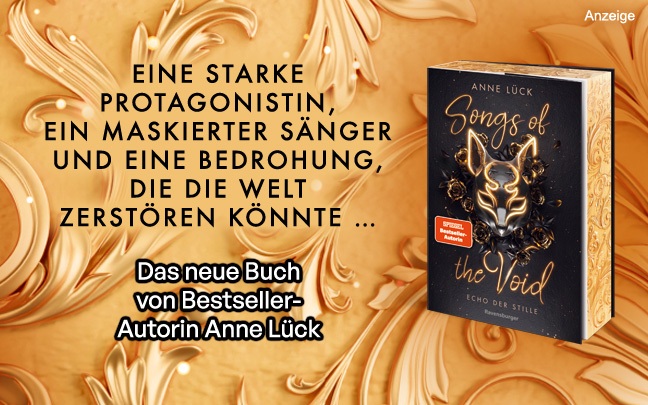 Werbeteaser: Der Hintergrund ist champagnerfarben mit stuckartigen Verzierungen. Links steht: "Eine starke Protagonistin, ein maskierter Sänger und eine Bedrohung, die die Welt zerstören könnte..." und darunter "Das neue Buch von Bestseller-Autorin Anne Lück". Rechts ist der erste Band der Reihe "Songs of the Void" mit dem Titel "Echo der Stille" aus dem Ravensburger Verlag abgebildet. Der Link führt zur Detailseite des Romans.