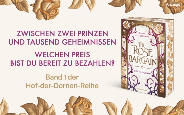 Werbeteaser: Der Hintergrund ist in einem hellen Beige gehalten. Oben und unten ranken goldene Rosen und Blätter in den Teaser. Links steht in lila Schrift: "Zwischen zwei Prinzen und tausend Geheimnissen. Welchen Preis bist du bereit zu bezahlen?" und darunter "Band 1 der Hof-der-Dornen-Reihe". Rechts ist das Buch "The Rose Bargain" mit gestaltetem Farbschnitt von Sasha Peyton Smith aus dem Ravensburger Verlag abgebildet. Der Link führt zur Detailseite des New Adult Romans mit Bestellmöglichkeit