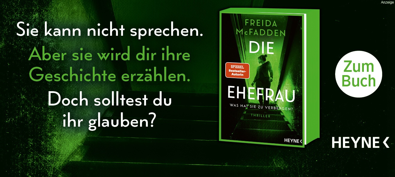 Werbebanner: Der Hintergrund zeigt einen Ausschnitt des Covermotives, welches komplett grün und schwarz ist und eine Frau zeigt, welche eine Treppe hinab geht und dabei zurück schaut. Links steht: "Sie kann nicht sprechen. Aber sie wird dir ihre Geschichte erzählen. Doch solltest du ihr glauben?". Rechts ist der Thriller "Die Ehefrau. Was hat sie zu verbergen?" von Freida McFadden aus dem Heyne Verlag abgebildet. Der Link führt zur Detailseite des Buches mit Bestellmöglichkeit